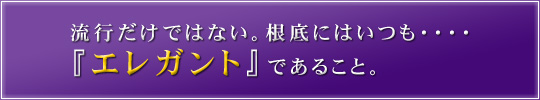 流行だけではない。根底にはいつも・・・・『エレガント』であること。